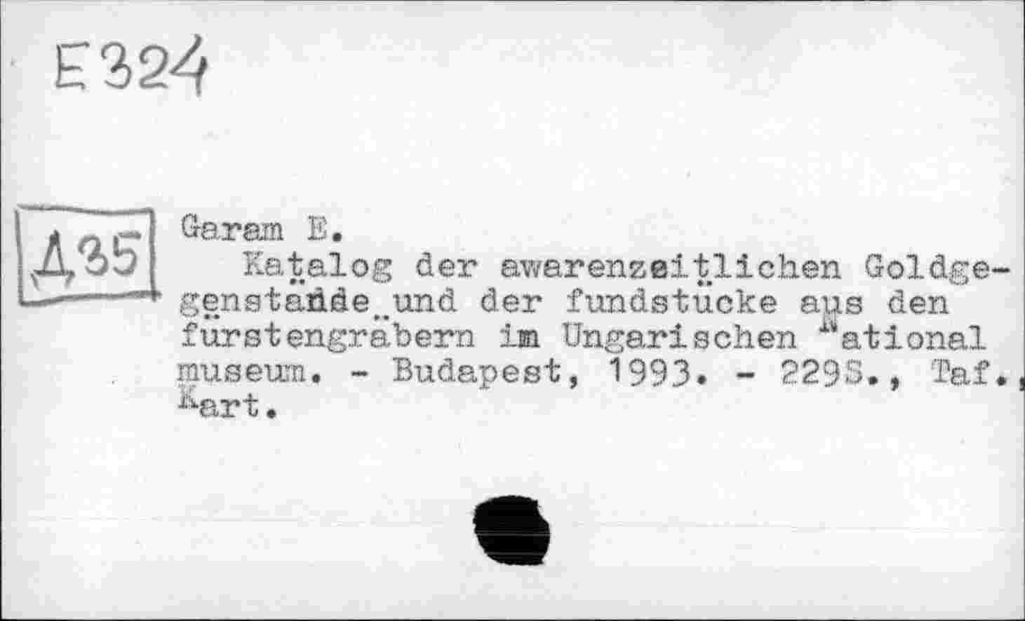 ﻿£324
Д35
Garam E.
Katalog der awarenzeitlichen Goldge-genstad.de t>und der fundstticke aus den fürstengräbern im Ungarischen "ational museum. - Budapest, 1993. - 2295., Taf. Aart.